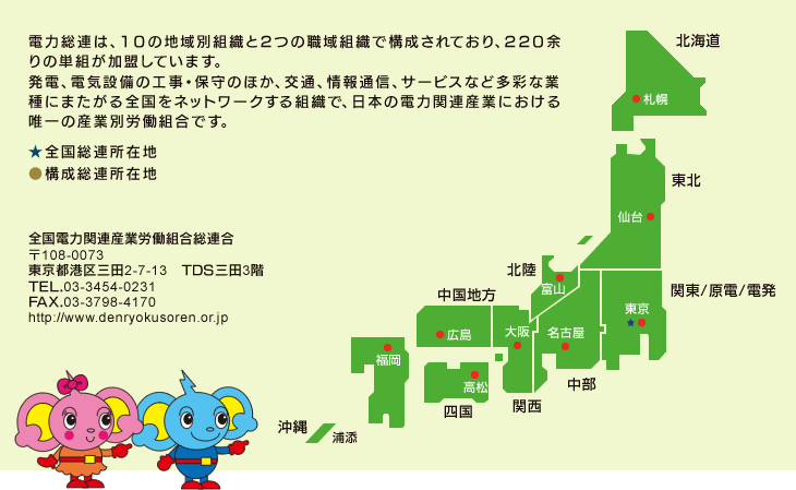 電力総連は、10の地域別組織と２つの職域組織で構成されており、220余りの単組が加盟しています。
発電、電気設備の工事・保守のほか、交通、情報通信、サービスなど多彩な業種にまたがる全国をネットワークする組織で、日本の電力関連産業における唯一の産業別労働組合です。全国電力関連産業労働組合総連合
〒108-0073
東京都港区三田2-7-13　TDS三田3階
TEL.03-3454-0231
FAX.03-3798-4170
http://www.denryokusoren.or.jp