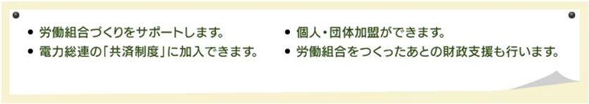 労働組合づくりをサポートします。電力総連の「共済制度」に加入できます。個人・団体加盟ができます。労働組合をつくったあとの財政支援も行います。